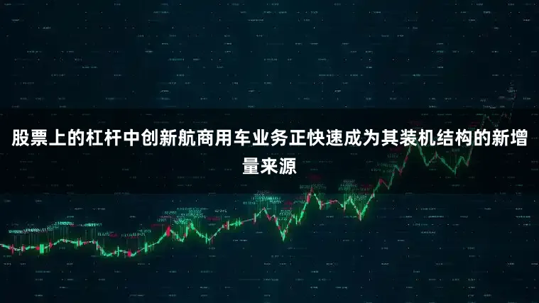 股票上的杠杆中创新航商用车业务正快速成为其装机结构的新增量来源