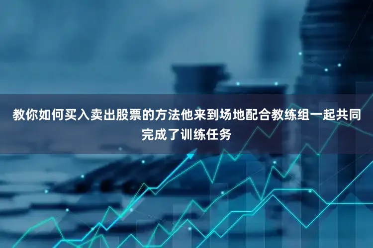教你如何买入卖出股票的方法他来到场地配合教练组一起共同完成了训练任务