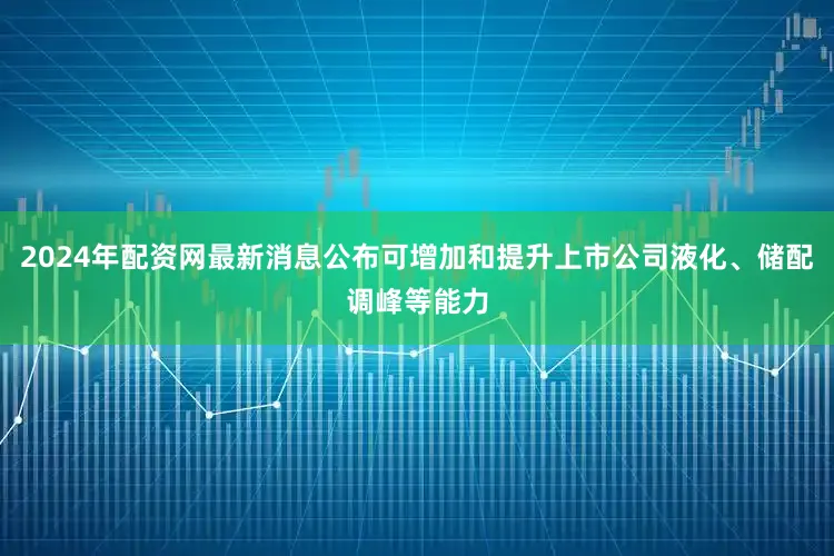 2024年配资网最新消息公布可增加和提升上市公司液化、储配调峰等能力