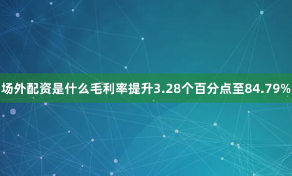 场外配资是什么毛利率提升3.28个百分点至84.79%