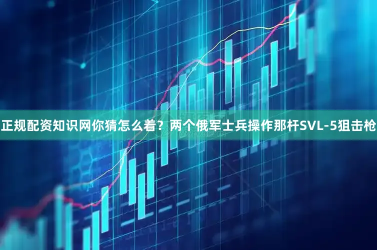 正规配资知识网你猜怎么着？两个俄军士兵操作那杆SVL-5狙击枪