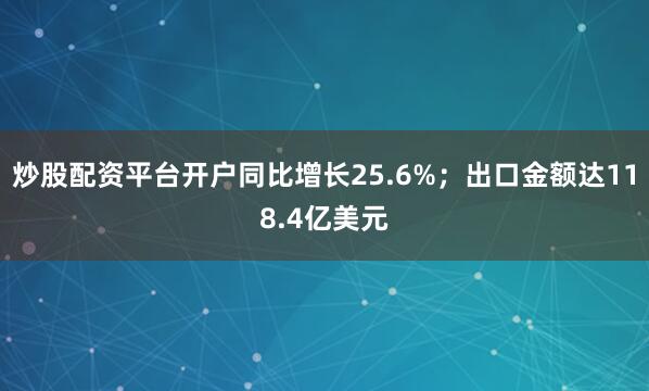 炒股配资平台开户同比增长25.6%；出口金额达118.4亿美元