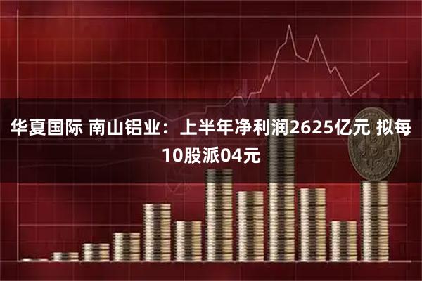 华夏国际 南山铝业：上半年净利润2625亿元 拟每10股派04元
