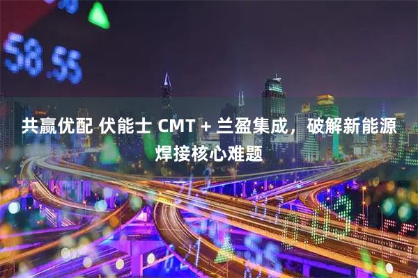 共赢优配 伏能士 CMT + 兰盈集成，破解新能源焊接核心难题