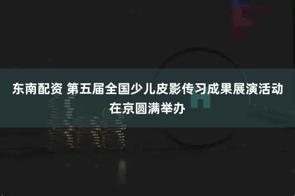 东南配资 第五届全国少儿皮影传习成果展演活动在京圆满举办