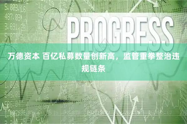 万德资本 百亿私募数量创新高，监管重拳整治违规链条