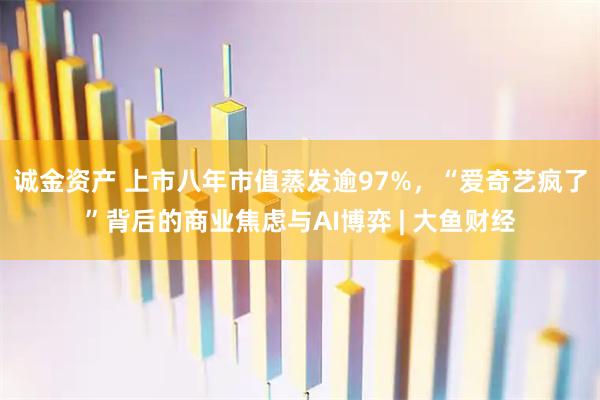 诚金资产 上市八年市值蒸发逾97%，“爱奇艺疯了”背后的商业焦虑与AI博弈 | 大鱼财经