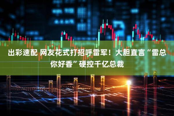 出彩速配 网友花式打招呼雷军！大胆直言“雷总你好香”硬控千亿总裁