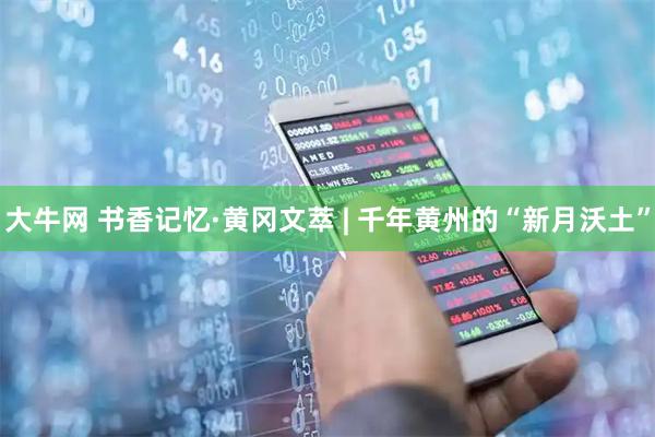 大牛网 书香记忆·黄冈文萃 | 千年黄州的“新月沃土”