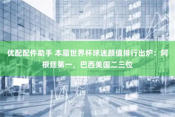 优配配件助手 本届世界杯球迷颜值排行出炉：阿根廷第一，巴西美国二三位