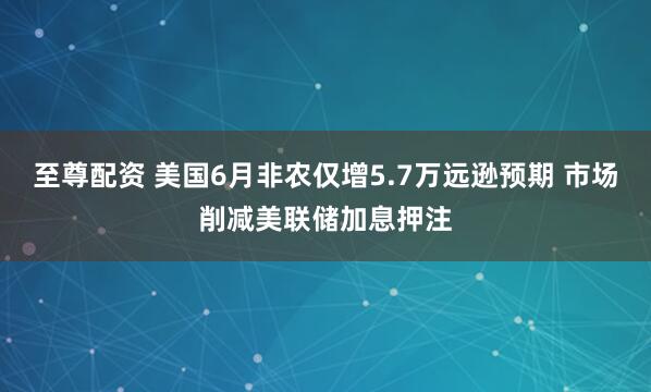 至尊配资 美国6月非农仅增5.7万远逊预期 市场削减美联储加息押注