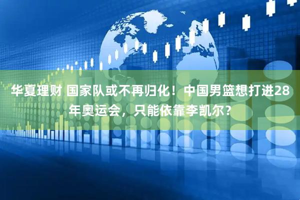 华夏理财 国家队或不再归化！中国男篮想打进28年奥运会，只能依靠李凯尔？