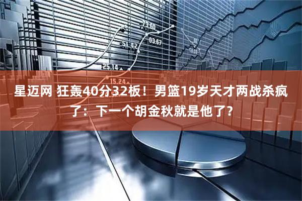 星迈网 狂轰40分32板！男篮19岁天才两战杀疯了：下一个胡金秋就是他了？